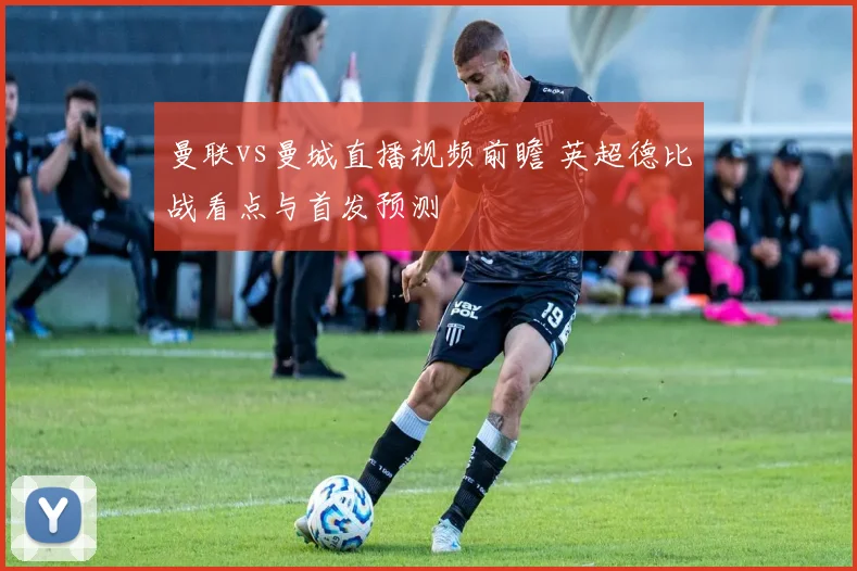 曼联vs曼城直播视频前瞻 英超德比战看点与首发预测