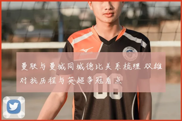 曼联与曼城同城德比关系梳理 双雄对抗历程与英超争冠看点