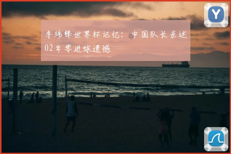 李玮锋世界杯记忆:中国队长亲述02年零进球遗憾