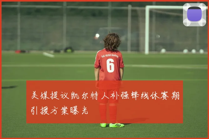 美媒提议凯尔特人补强锋线休赛期引援方案曝光