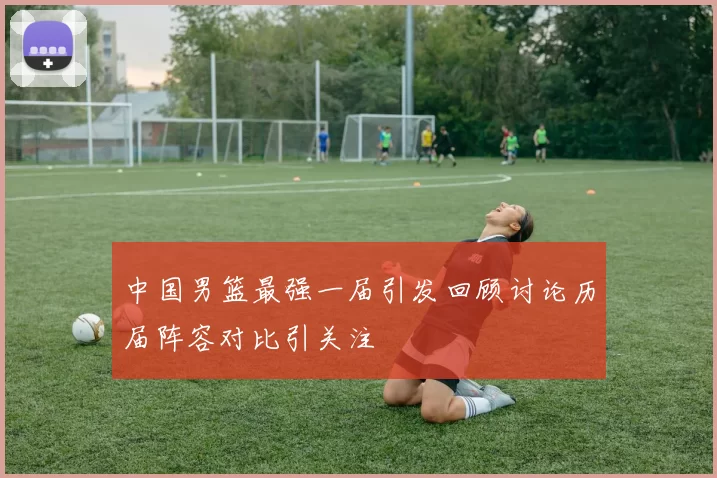 中国男篮最强一届引发回顾讨论历届阵容对比引关注