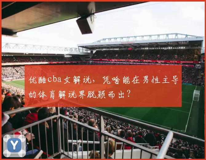 优酷cba女解说，凭啥能在男性主导的体育解说界脱颖而出？