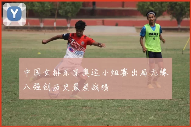 中国女排东京奥运小组赛出局无缘八强创历史最差战绩