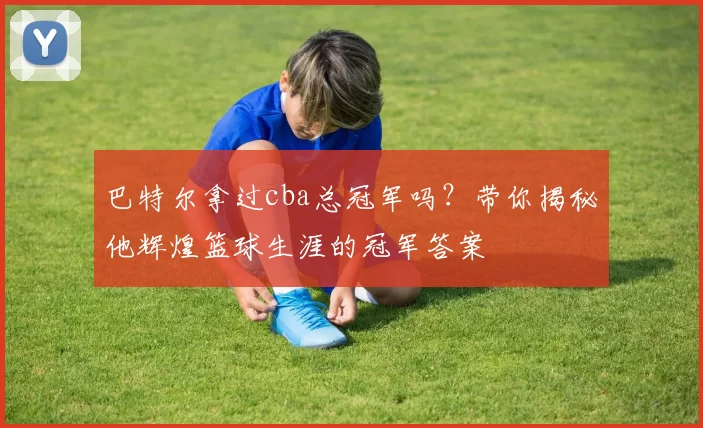 巴特尔拿过cba总冠军吗？带你揭秘他辉煌篮球生涯的冠军答案