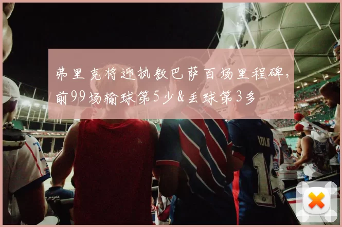 弗里克将迎执教巴萨百场里程碑，前99场输球第5少&丢球第3多