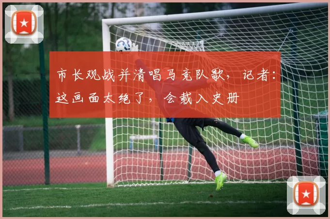 市长观战并清唱马竞队歌，记者：这画面太绝了，会载入史册