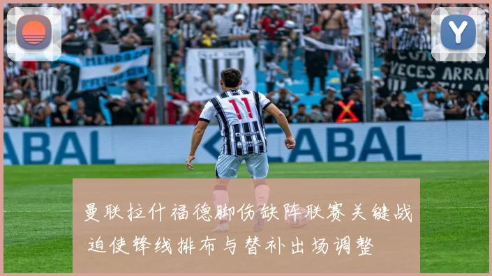 曼联拉什福德脚伤缺阵联赛关键战 迫使锋线排布与替补出场调整