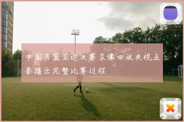 中国男篮亚运决赛录像回放央视五套播出完整比赛过程