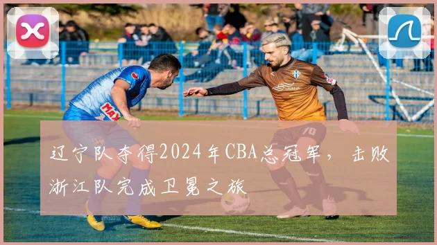 辽宁队夺得2024年CBA总冠军，击败浙江队完成卫冕之旅