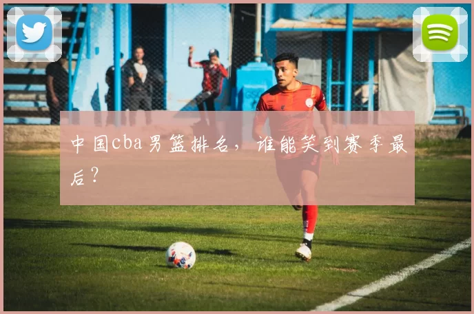 中国cba男篮排名，谁能笑到赛季最后？