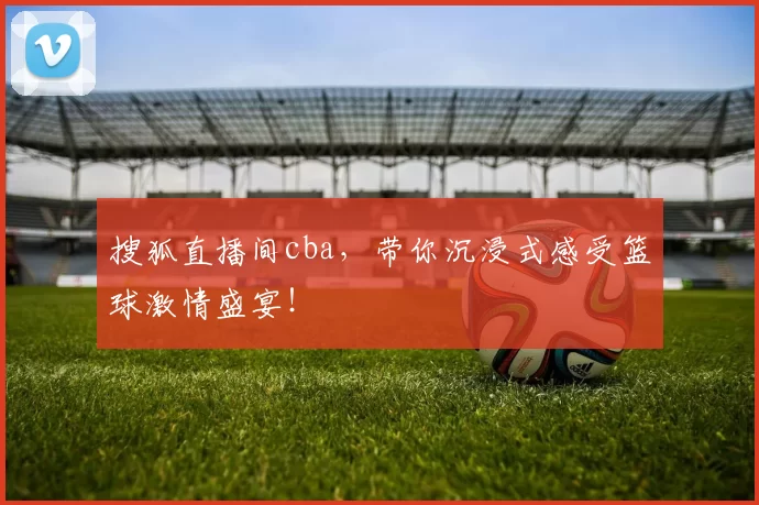 搜狐直播间cba，带你沉浸式感受篮球激情盛宴！