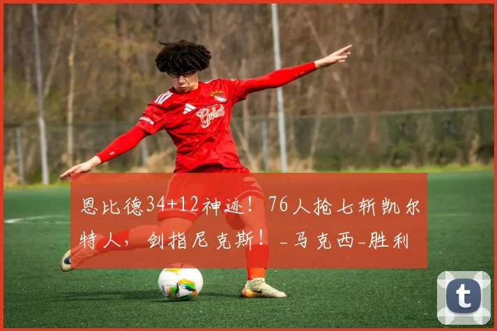 恩比德34+12神迹！76人抢七斩凯尔特人，剑指尼克斯！_马克西_胜利_纳斯
