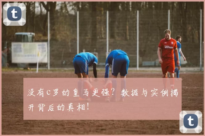 没有c罗的皇马更强？数据与实例揭开背后的真相！