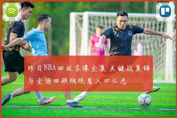 昨日NBA回放录像全集 关键战集锦与全场回顾线观看入口汇总