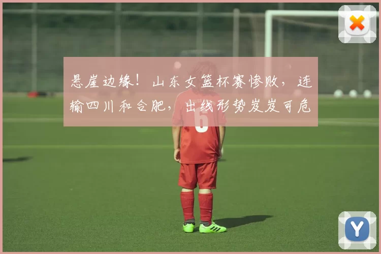 悬崖边缘！山东女篮杯赛惨败，连输四川和合肥，出线形势岌岌可危
