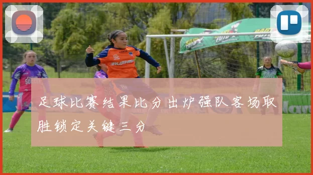 足球比赛结果比分出炉强队客场取胜锁定关键三分