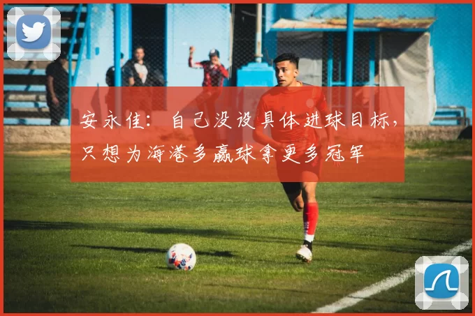 安永佳：自己没设具体进球目标，只想为海港多赢球拿更多冠军