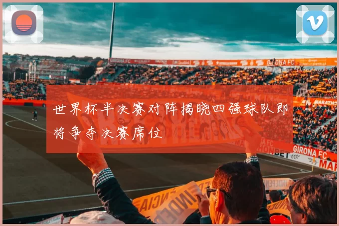 世界杯半决赛对阵揭晓四强球队即将争夺决赛席位