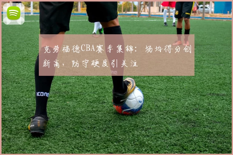 克劳福德CBA赛季集锦：场均得分创新高，防守硬度引关注