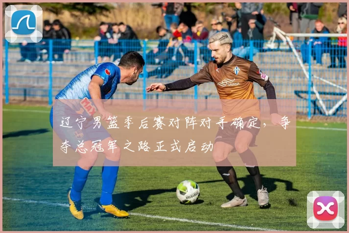 辽宁男篮季后赛对阵对手确定，争夺总冠军之路正式启动