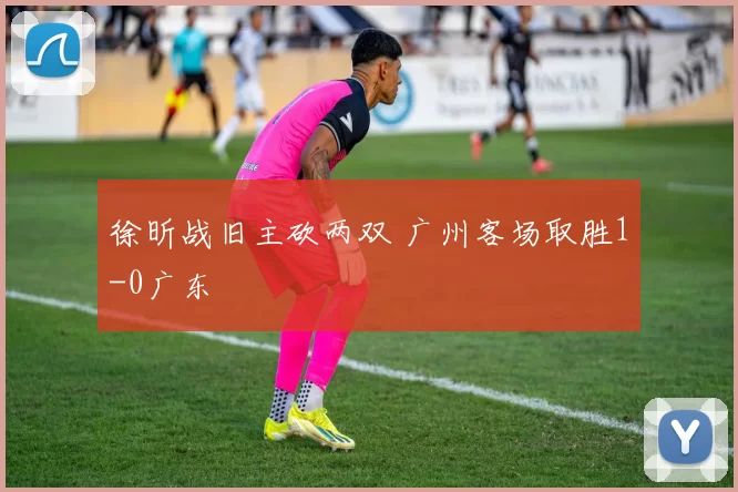 徐昕战旧主砍两双 广州客场取胜1-0广东