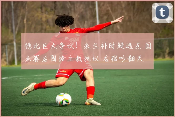 德比巨大争议！米兰补时疑逃点 国米赛后围堵主裁抗议 名宿吵翻天