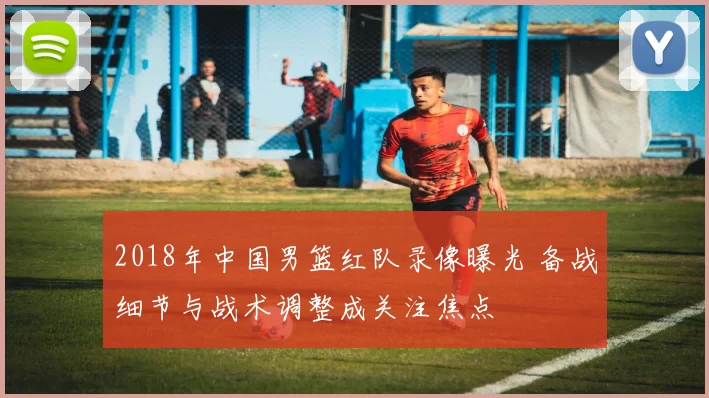 2018年中国男篮红队录像曝光 备战细节与战术调整成关注焦点