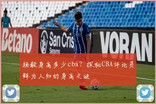 杨毅身高多少cba?探秘CBA评论员鲜为人知的身高之谜