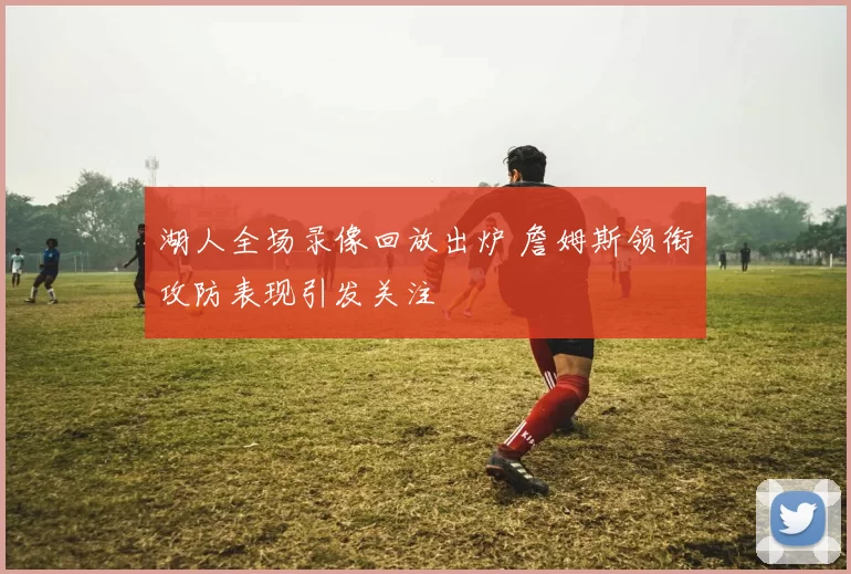 湖人全场录像回放出炉 詹姆斯领衔攻防表现引发关注