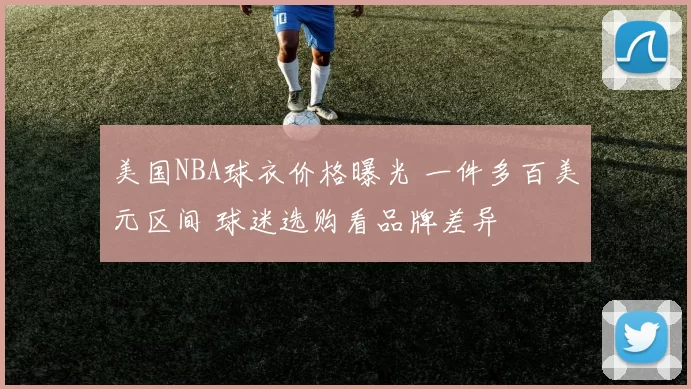 美国NBA球衣价格曝光 一件多百美元区间 球迷选购看品牌差异