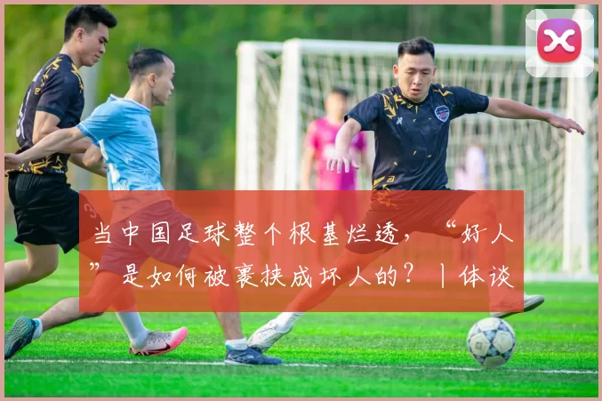 当中国足球整个根基烂透，“好人”是如何被裹挟成坏人的？丨体谈