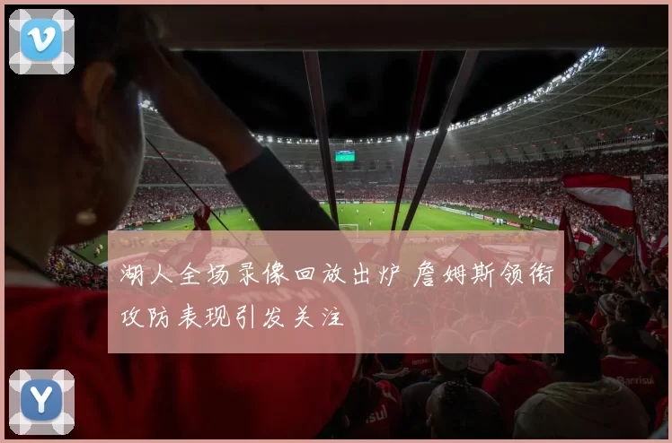 湖人全场录像回放出炉 詹姆斯领衔攻防表现引发关注