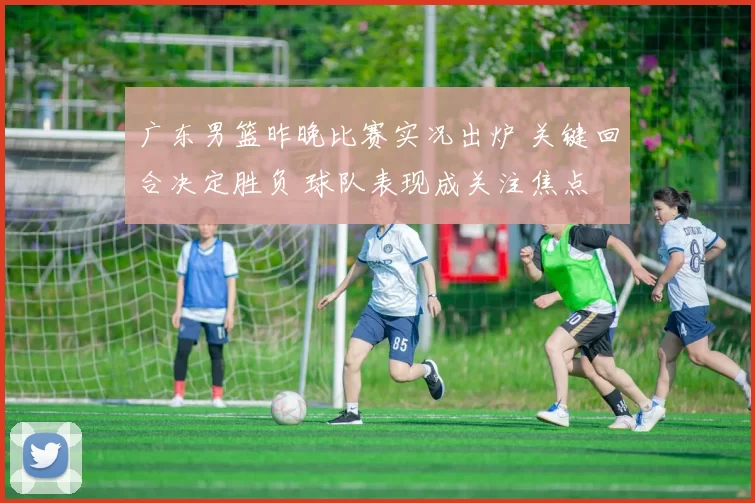 广东男篮昨晚比赛实况出炉 关键回合决定胜负 球队表现成关注焦点