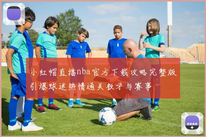 小红帽直播nba官方下载攻略完整版引爆球迷热情通关教学与赛事
