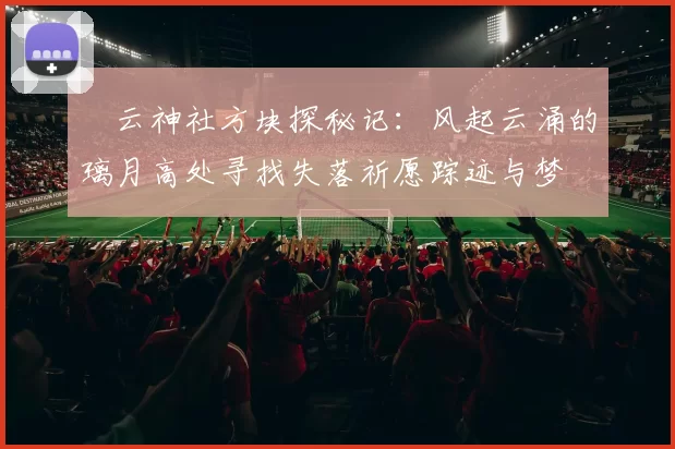 曚云神社方块探秘记：风起云涌的璃月高处寻找失落祈愿踪迹与梦