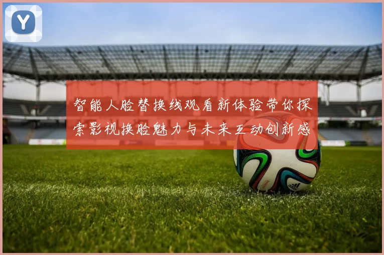 智能人脸替换线观看新体验带你探索影视换脸魅力与未来互动创新感