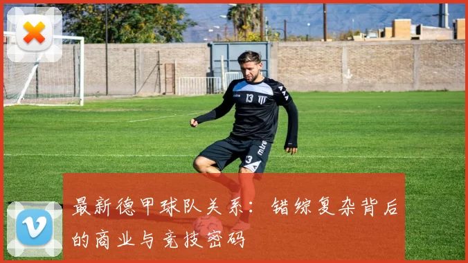 最新德甲球队关系：错综复杂背后的商业与竞技密码