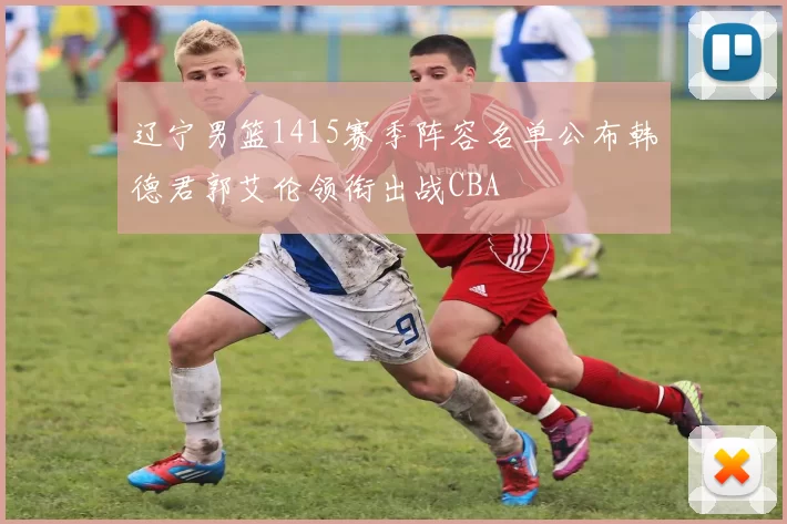 辽宁男篮1415赛季阵容名单公布韩德君郭艾伦领衔出战CBA