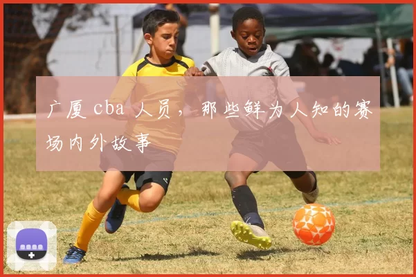 广厦 cba 人员,那些鲜为人知的赛场内外故事