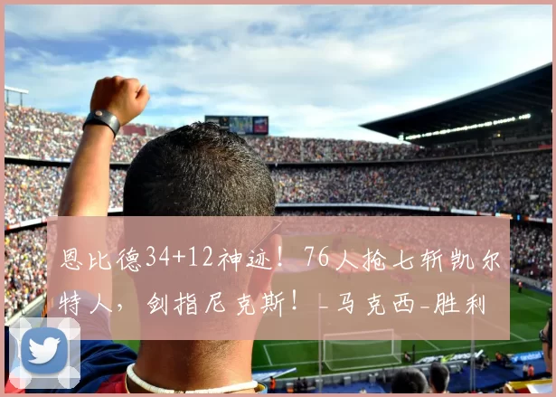 恩比德34+12神迹！76人抢七斩凯尔特人，剑指尼克斯！_马克西_胜利_纳斯