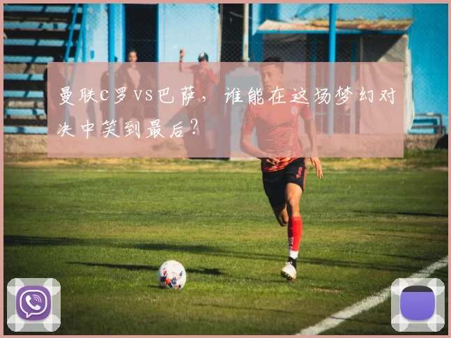 曼联c罗vs巴萨，谁能在这场梦幻对决中笑到最后？