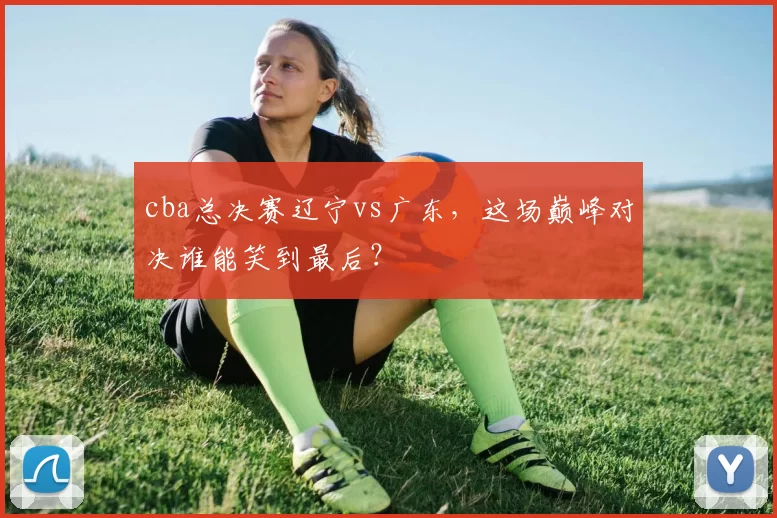 cba总决赛辽宁vs广东，这场巅峰对决谁能笑到最后？