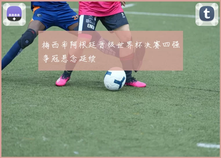 梅西率阿根廷晋级世界杯决赛四强争冠悬念延续