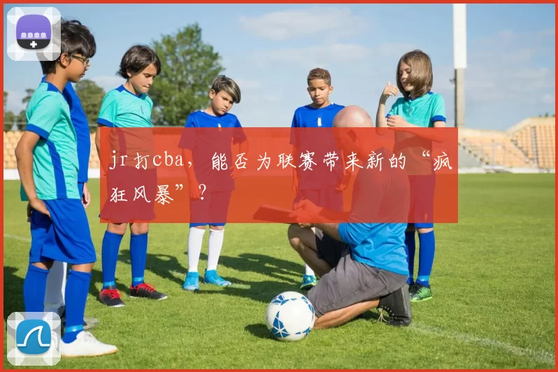 jr打cba，能否为联赛带来新的“疯狂风暴”？