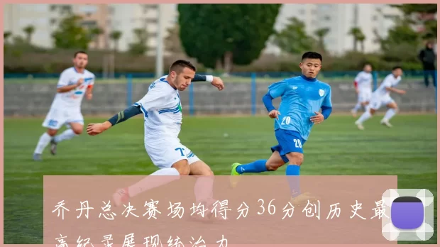 乔丹总决赛场均得分36分创历史最高纪录展现统治力