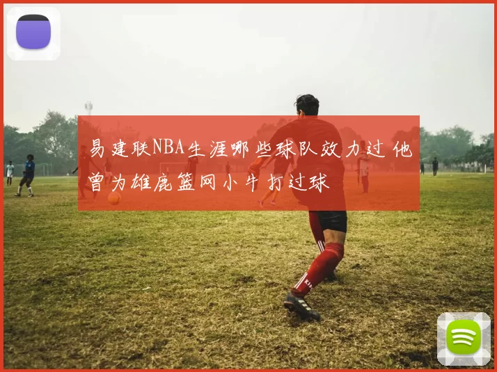 易建联NBA生涯哪些球队效力过 他曾为雄鹿篮网小牛打过球