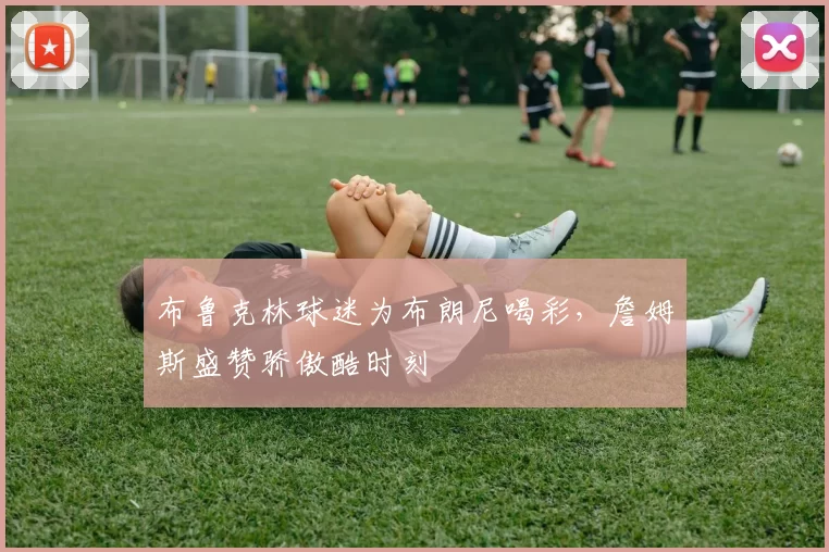 布鲁克林球迷为布朗尼喝彩，詹姆斯盛赞骄傲酷时刻