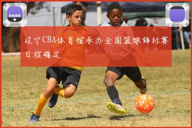 辽宁CBA体育馆承办全国篮球锦标赛日程确定