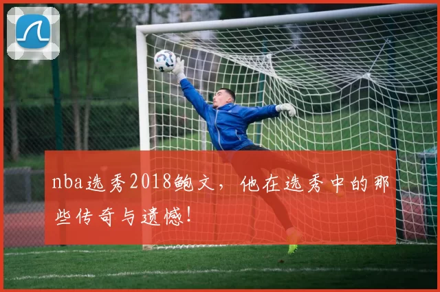 nba选秀2018鲍文，他在选秀中的那些传奇与遗憾！