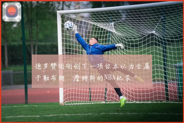 德罗赞刚刚创下一项你本以为会属于勒布朗・詹姆斯的NBA纪录